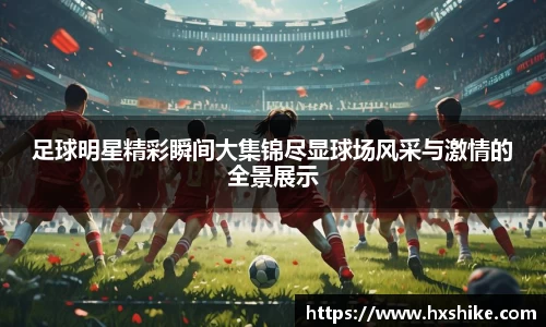 足球明星精彩瞬间大集锦尽显球场风采与激情的全景展示